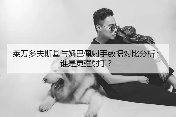 莱万多夫斯基与姆巴佩射手数据对比分析：谁是更强射手？